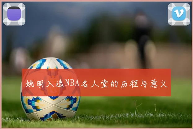 姚明入选NBA名人堂的历程与意义