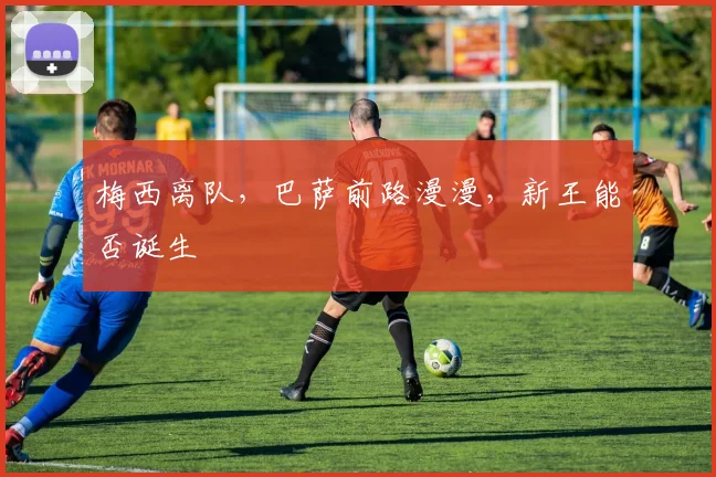梅西离队,巴萨前路漫漫,新王能否诞生
