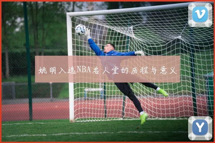 姚明入选NBA名人堂的历程与意义