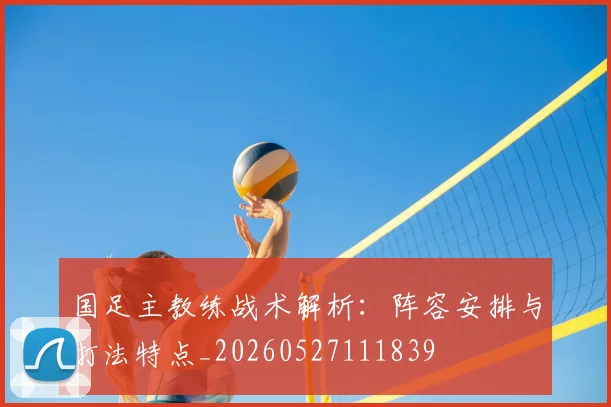 国足主教练战术解析：阵容安排与打法特点_20260527111839