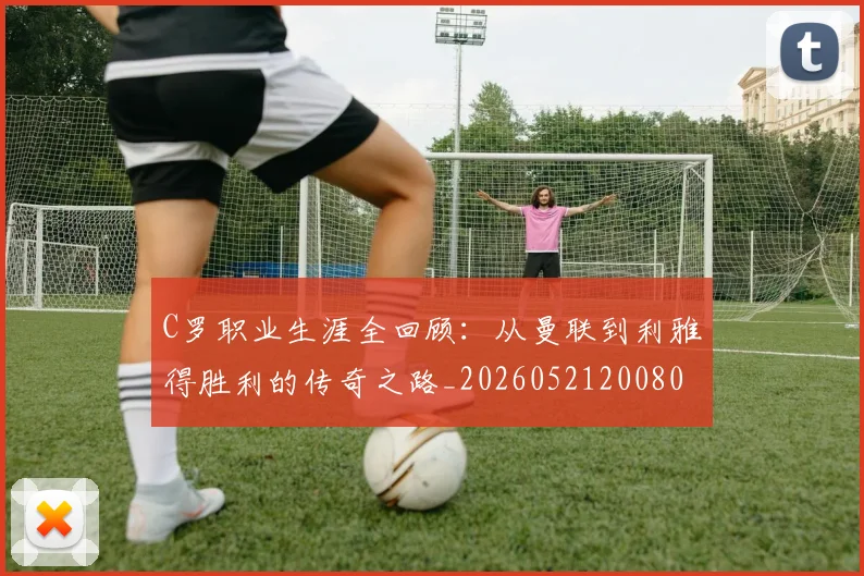C罗职业生涯全回顾：从曼联到利雅得胜利的传奇之路_20260521200802_20260606165450