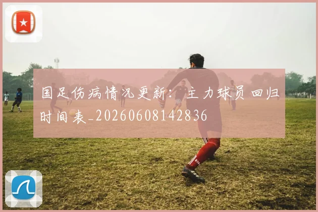 国足伤病情况更新：主力球员回归时间表_20260608142836