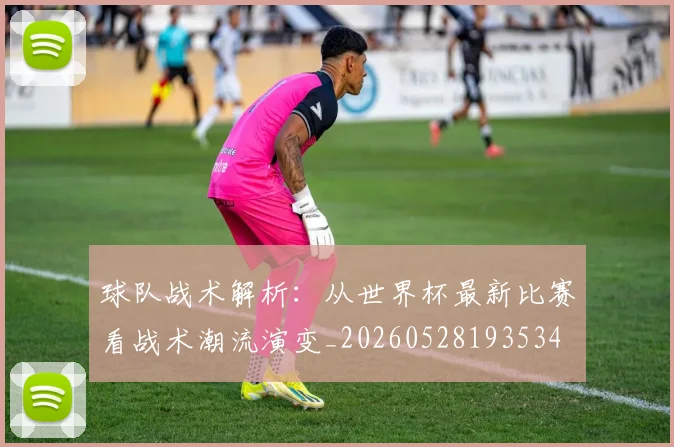 球队战术解析:从世界杯最新比赛看战术潮流演变_20260528193534