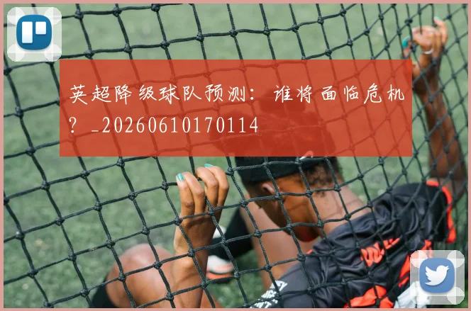 英超降级球队预测：谁将面临危机？_20260610170114