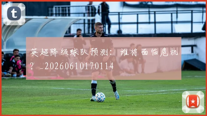 英超降级球队预测：谁将面临危机？_20260610170114