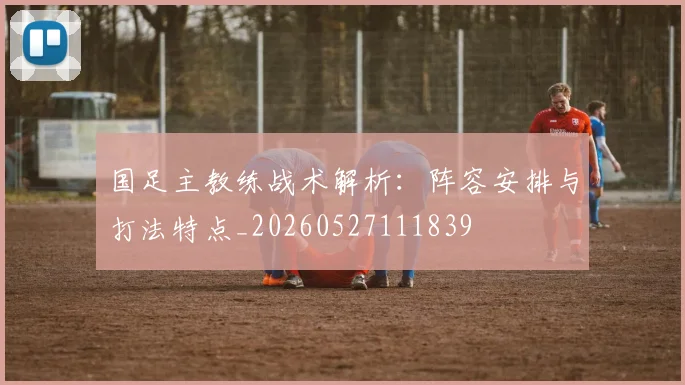 国足主教练战术解析:阵容安排与打法特点_20260527111839